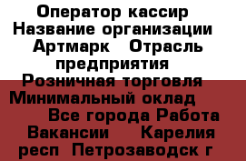 Оператор-кассир › Название организации ­ Артмарк › Отрасль предприятия ­ Розничная торговля › Минимальный оклад ­ 20 000 - Все города Работа » Вакансии   . Карелия респ.,Петрозаводск г.